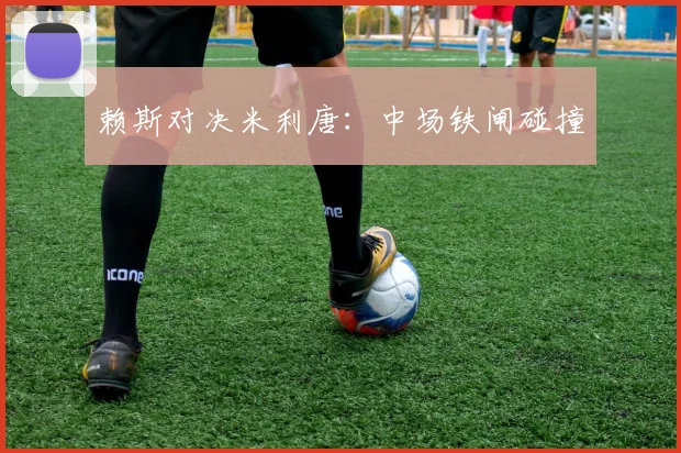 赖斯对决米利唐：中场铁闸碰撞