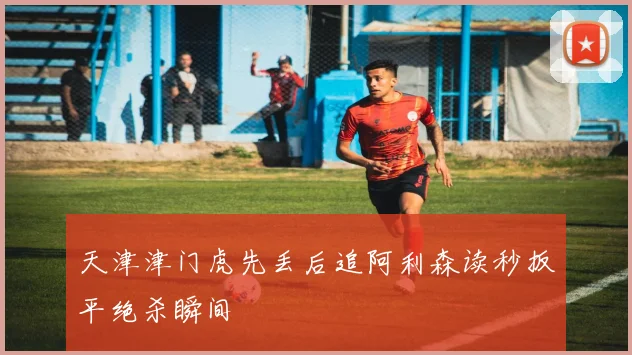 天津津门虎先丢后追阿利森读秒扳平绝杀瞬间