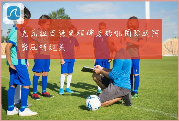 克瓦拉百场里程碑后怒吼国际迈阿密压哨过关