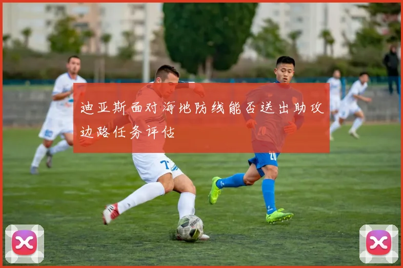迪亚斯面对海地防线能否送出助攻边路任务评估