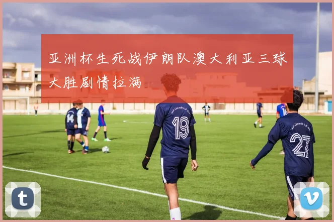 亚洲杯生死战伊朗队澳大利亚三球大胜剧情拉满