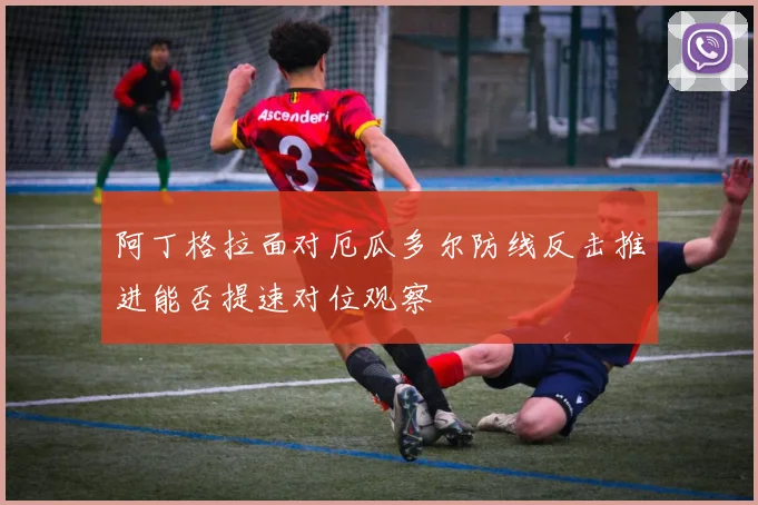 阿丁格拉面对厄瓜多尔防线反击推进能否提速对位观察