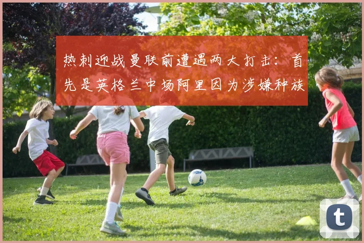 热刺迎战曼联前遭遇两大打击：首先是英格兰中场阿里因为涉嫌种族歧视被英足总禁赛1场