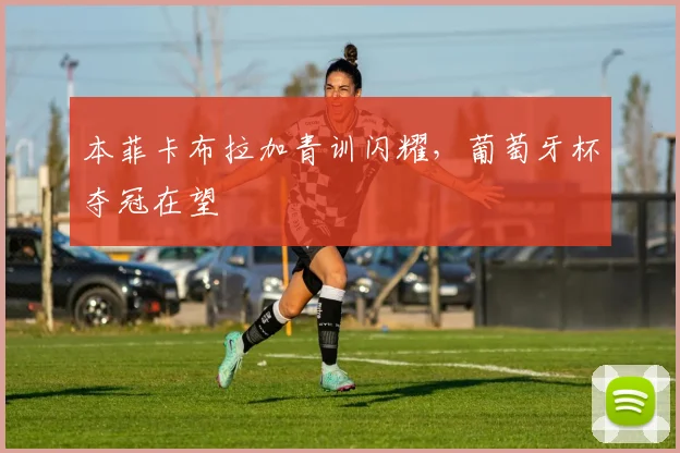 本菲卡布拉加青训闪耀，葡萄牙杯夺冠在望