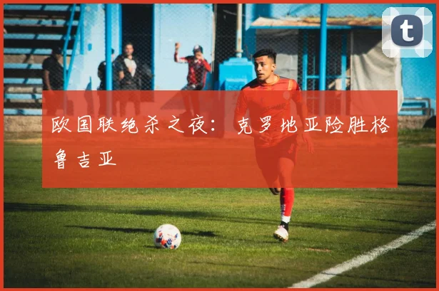 欧国联绝杀之夜：克罗地亚险胜格鲁吉亚