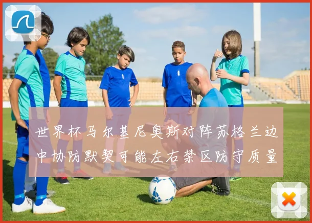 世界杯马尔基尼奥斯对阵苏格兰边中协防默契可能左右禁区防守质量
