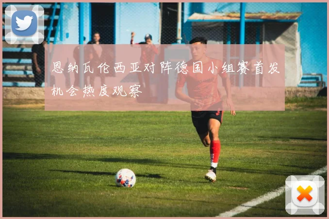 恩纳瓦伦西亚对阵德国小组赛首发机会热度观察