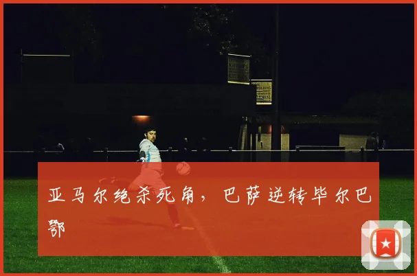 亚马尔绝杀死角，巴萨逆转毕尔巴鄂