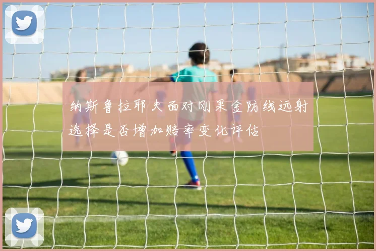 纳斯鲁拉耶夫面对刚果金防线远射选择是否增加赔率变化评估