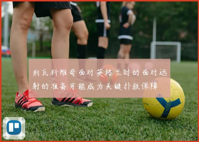利瓦科维奇面对英格兰时的面对远射的准备可能成为关键扑救保障