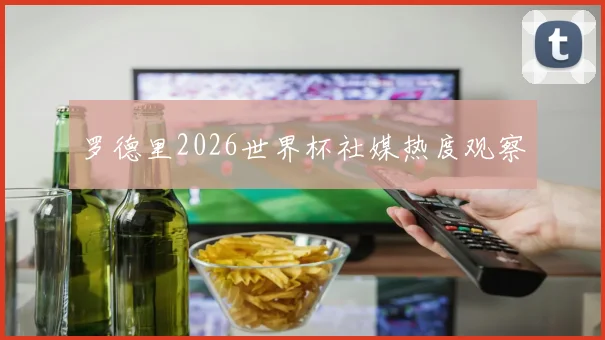 罗德里2026世界杯社媒热度观察
