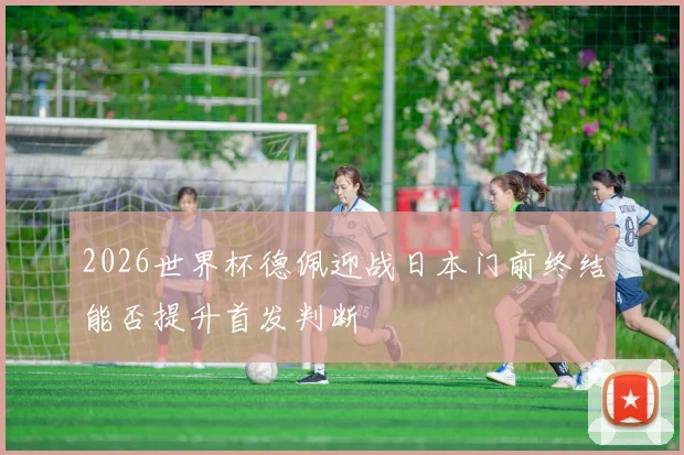 2026世界杯德佩迎战日本门前终结能否提升首发判断