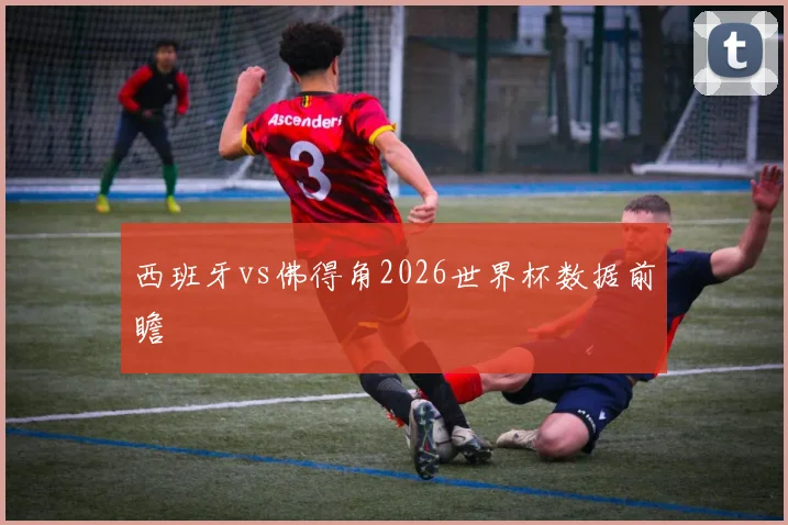 西班牙vs佛得角2026世界杯数据前瞻