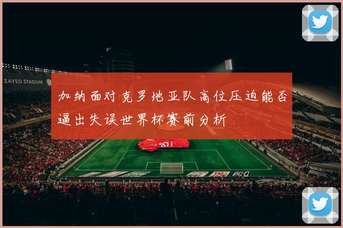 加纳面对克罗地亚队高位压迫能否逼出失误世界杯赛前分析