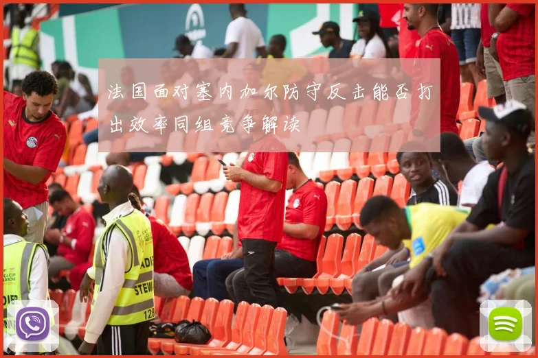 法国面对塞内加尔防守反击能否打出效率同组竞争解读