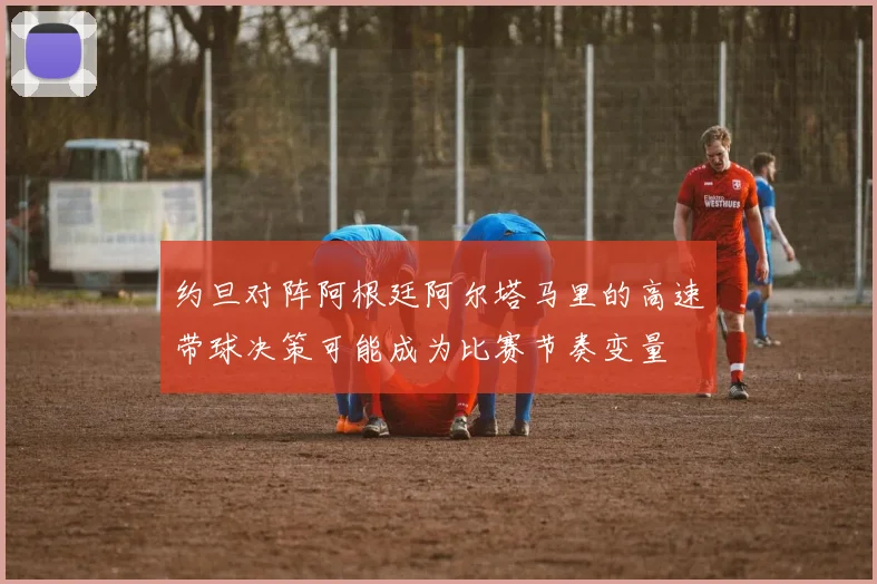 约旦对阵阿根廷阿尔塔马里的高速带球决策可能成为比赛节奏变量