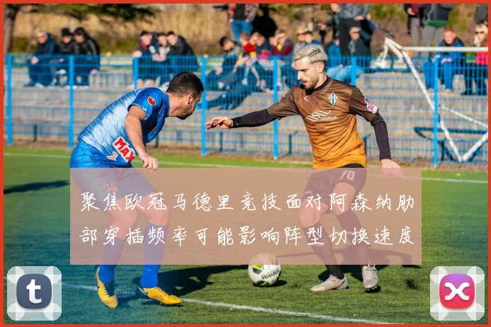 聚焦欧冠马德里竞技面对阿森纳肋部穿插频率可能影响阵型切换速度