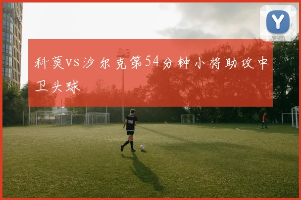 科莫vs沙尔克第54分钟小将助攻中卫头球