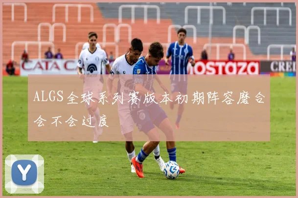 ALGS全球系列赛版本初期阵容磨合会不会过度