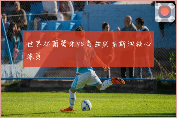 世界杯葡萄牙vs乌兹别克斯坦核心球员
