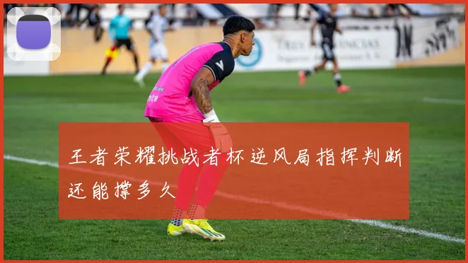 王者荣耀挑战者杯逆风局指挥判断还能撑多久