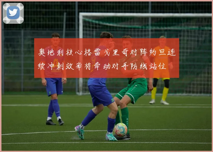 奥地利核心格雷戈里奇对阵约旦连续冲刺效率将牵动对手防线站位