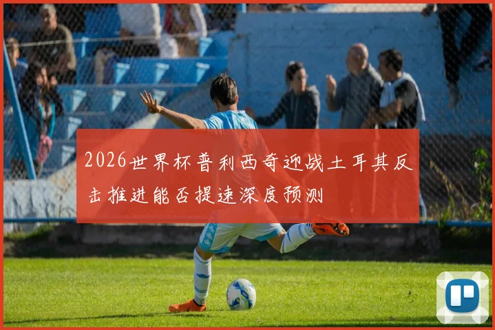 2026世界杯普利西奇迎战土耳其反击推进能否提速深度预测