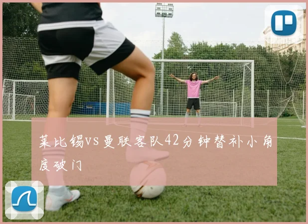 莱比锡vs曼联客队42分钟替补小角度破门