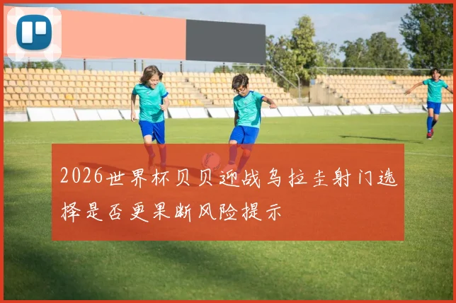 2026世界杯贝贝迎战乌拉圭射门选择是否更果断风险提示