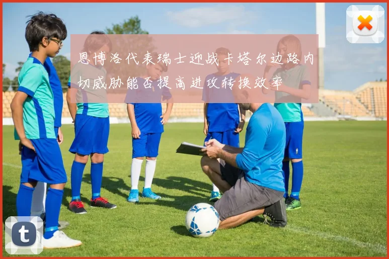 恩博洛代表瑞士迎战卡塔尔边路内切威胁能否提高进攻转换效率